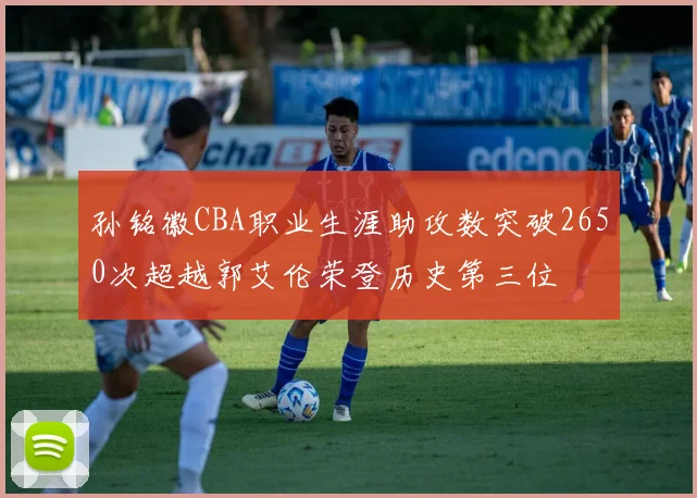 孙铭徽CBA职业生涯助攻数突破2650次超越郭艾伦荣登历史第三位