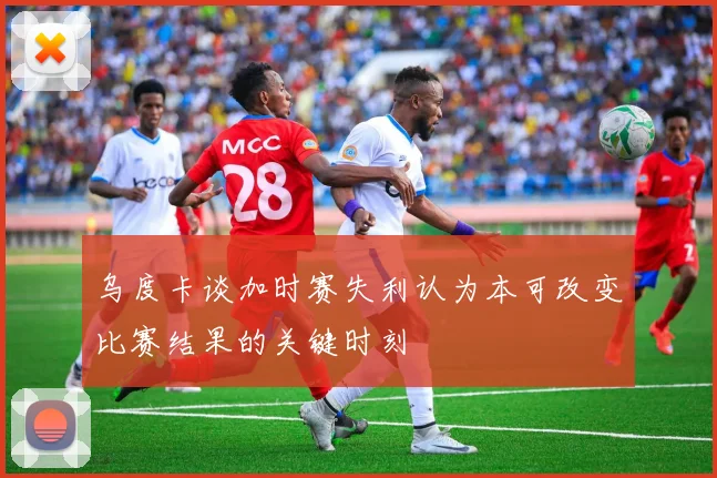 乌度卡谈加时赛失利认为本可改变比赛结果的关键时刻