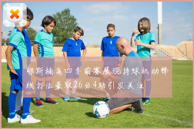 郇斯楠高四季前赛展现持球机动锋线打法豪取26分4助引发关注