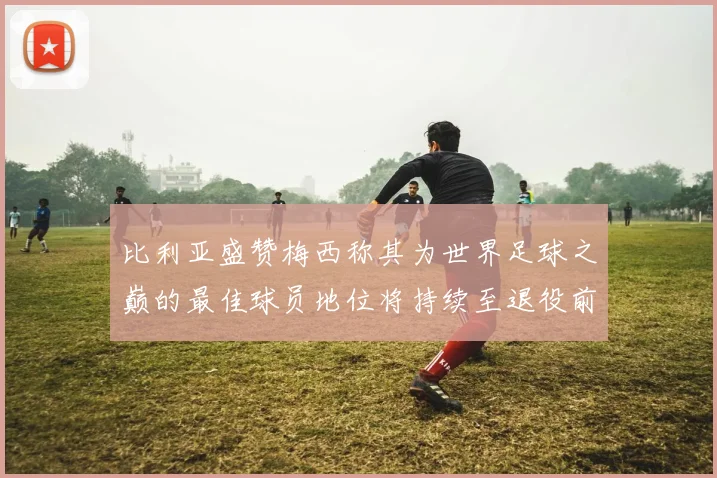 比利亚盛赞梅西称其为世界足球之巅的最佳球员地位将持续至退役前