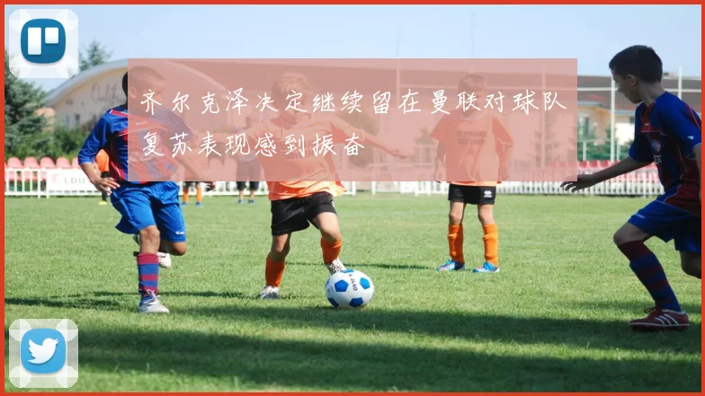 齐尔克泽决定继续留在曼联对球队复苏表现感到振奋