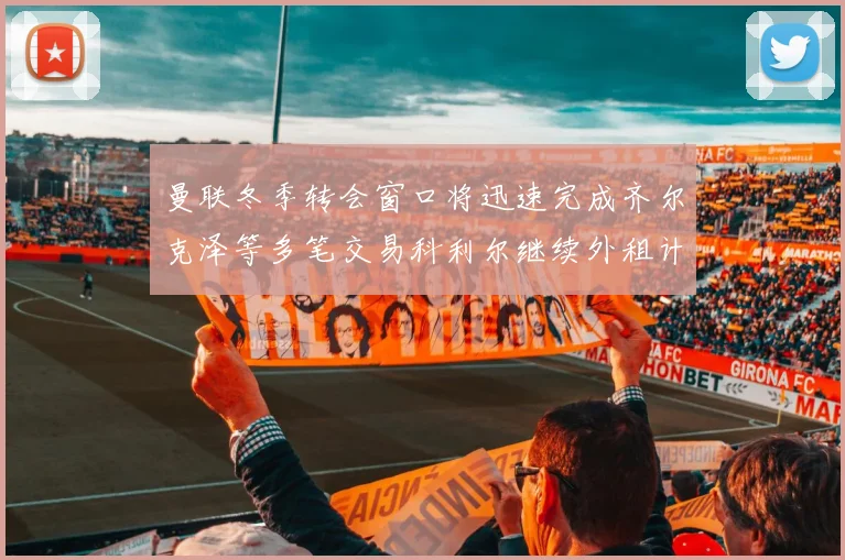 曼联冬季转会窗口将迅速完成齐尔克泽等多笔交易科利尔继续外租计划