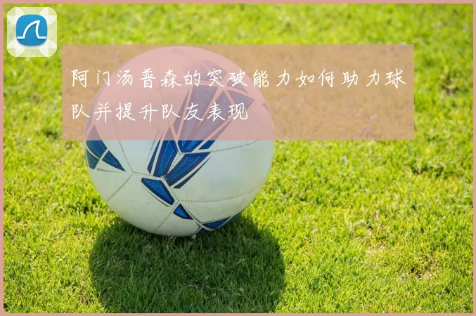 阿门汤普森的突破能力如何助力球队并提升队友表现