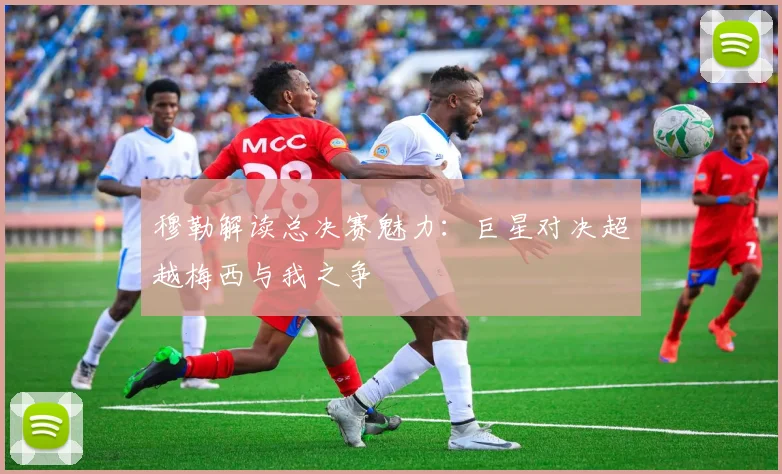 穆勒解读总决赛魅力：巨星对决超越梅西与我之争