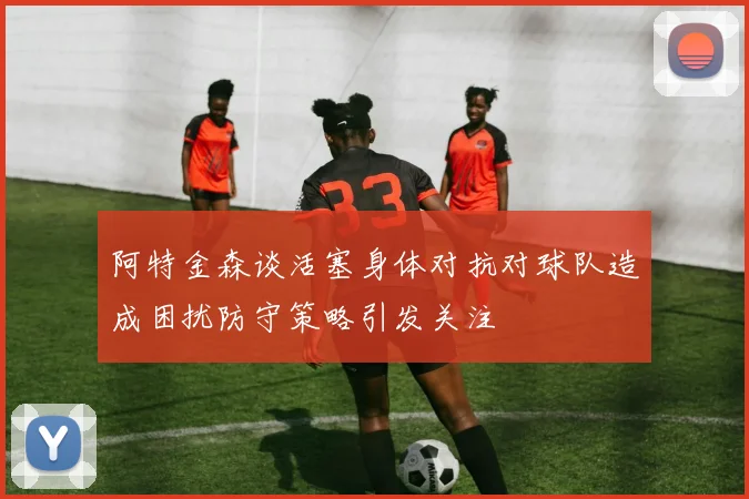 阿特金森谈活塞身体对抗对球队造成困扰防守策略引发关注