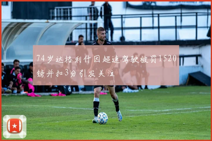 74岁达格利什因超速驾驶被罚1520镑并扣3分引发关注