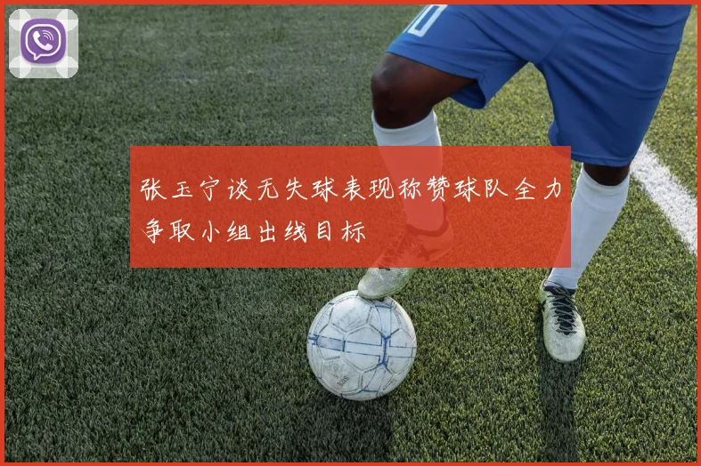 张玉宁谈无失球表现称赞球队全力争取小组出线目标