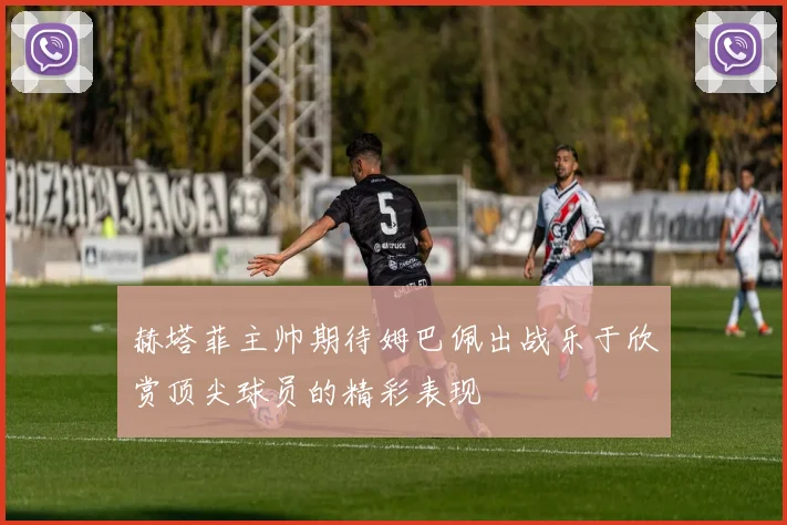 赫塔菲主帅期待姆巴佩出战乐于欣赏顶尖球员的精彩表现