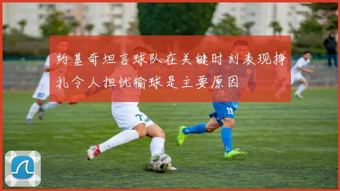 约基奇坦言球队在关键时刻表现挣扎令人担忧输球是主要原因