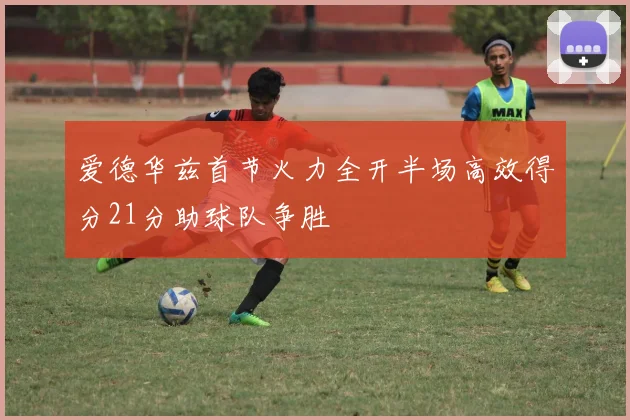 爱德华兹首节火力全开半场高效得分21分助球队争胜