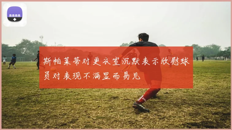 斯帕莱蒂对更衣室沉默表示欣慰球员对表现不满显而易见