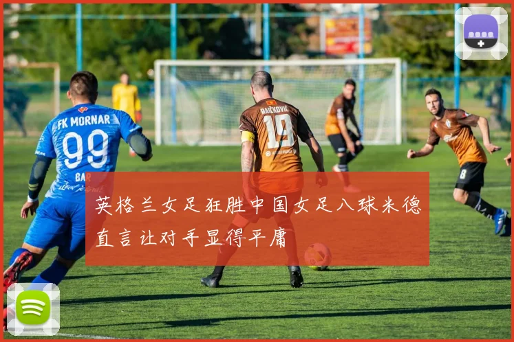 英格兰女足狂胜中国女足八球米德直言让对手显得平庸