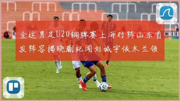 全运男足U20铜牌赛上海对阵山东首发阵容揭晓蒯纪闻刘诚宇依木兰领衔出战