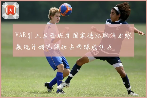 VAR引入后西班牙国家德比取消进球数统计姆巴佩独占两球成焦点