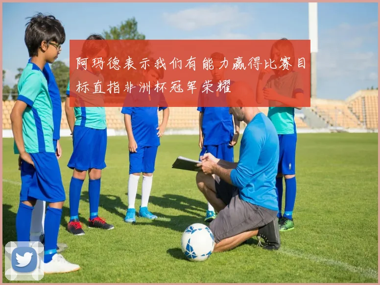 阿玛德表示我们有能力赢得比赛目标直指非洲杯冠军荣耀