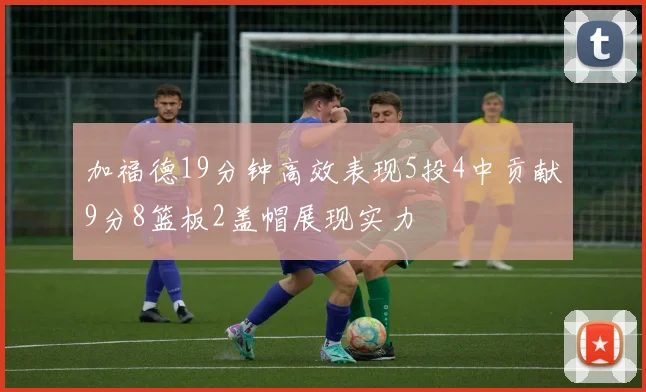 加福德19分钟高效表现5投4中贡献9分8篮板2盖帽展现实力