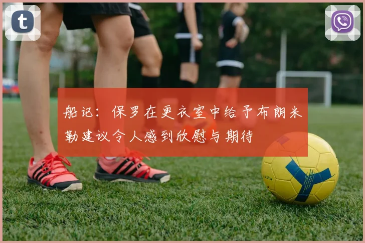 船记：保罗在更衣室中给予布朗米勒建议令人感到欣慰与期待
