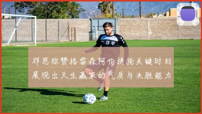 邓恩称赞格雷森阿伦拼抢关键时刻展现出天生赢家的气质与决胜能力