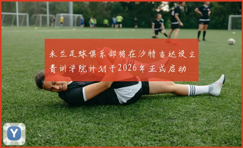 米兰足球俱乐部将在沙特吉达设立青训学院计划于2026年正式启动