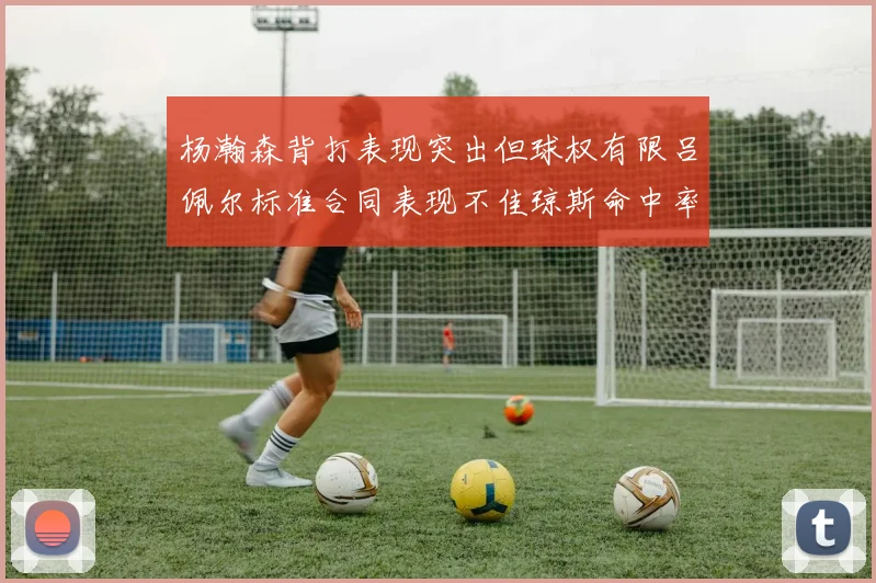 杨瀚森背打表现突出但球权有限吕佩尔标准合同表现不佳琼斯命中率略高
