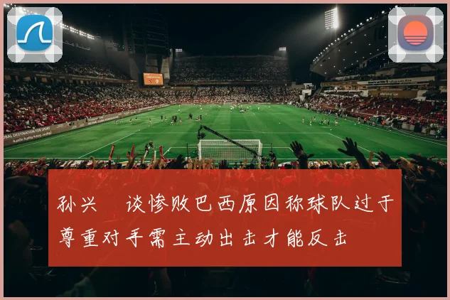 孙兴慜谈惨败巴西原因称球队过于尊重对手需主动出击才能反击