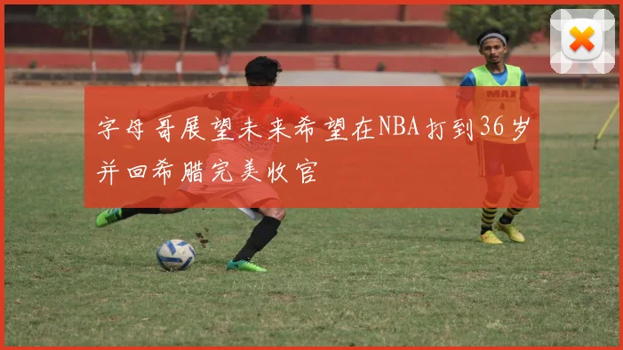字母哥展望未来希望在NBA打到36岁并回希腊完美收官