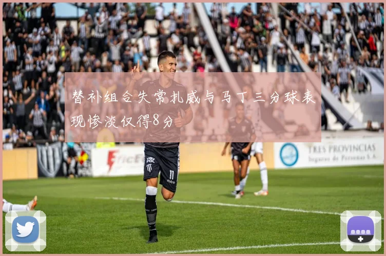 替补组合失常扎威与马丁三分球表现惨淡仅得8分