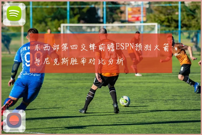 东西部第四交锋前瞻ESPN预测火箭与尼克斯胜率对比分析