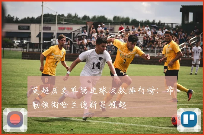 英超历史单场进球次数排行榜：希勒领衔哈兰德新星崛起
