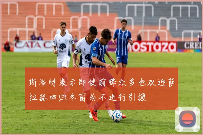 斯洛特表示即使前锋众多也欢迎萨拉赫回归冬窗或不进行引援