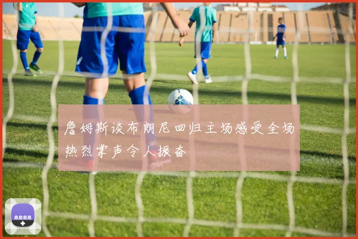 詹姆斯谈布朗尼回归主场感受全场热烈掌声令人振奋