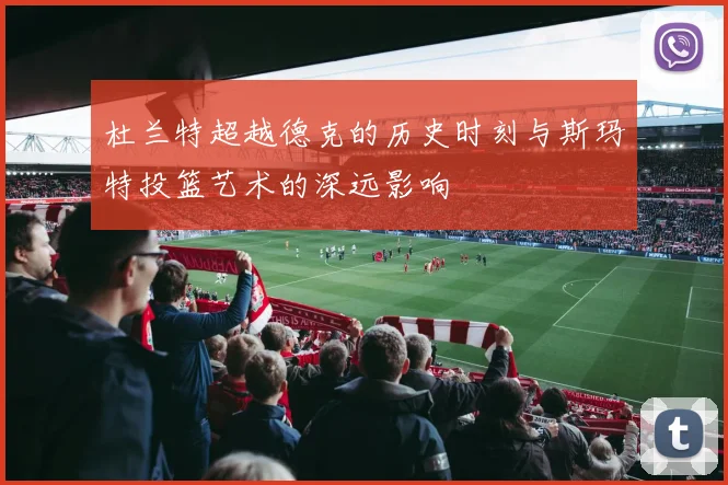 杜兰特超越德克的历史时刻与斯玛特投篮艺术的深远影响