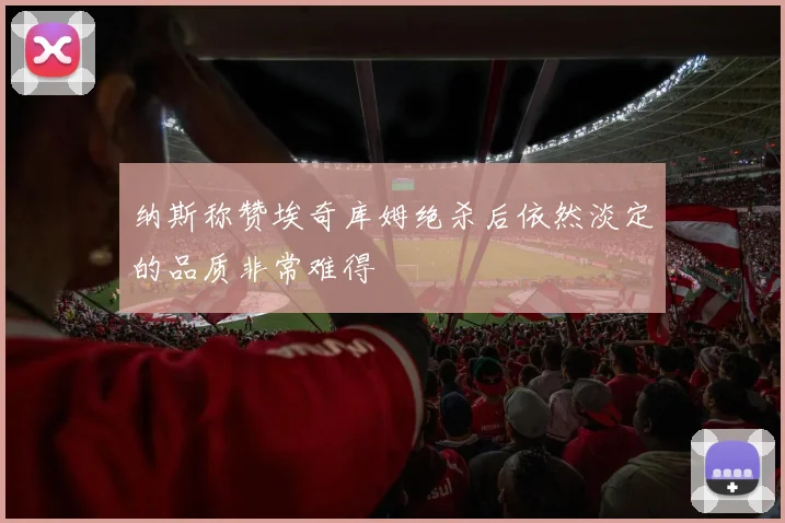 纳斯称赞埃奇库姆绝杀后依然淡定的品质非常难得