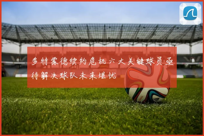 多特蒙德续约危机六大关键球员亟待解决球队未来堪忧