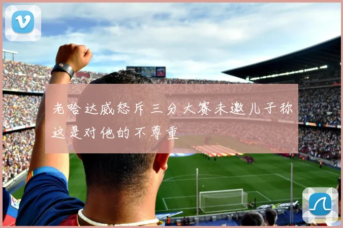 老哈达威怒斥三分大赛未邀儿子称这是对他的不尊重