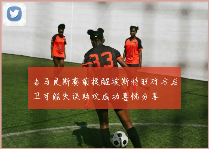 吉马良斯赛前提醒埃斯特旺对方后卫可能失误助攻成功喜悦分享