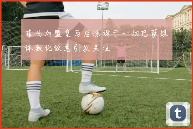 菲戈加盟皇马后惊讶于一切巴萨媒体激化敌意引发关注