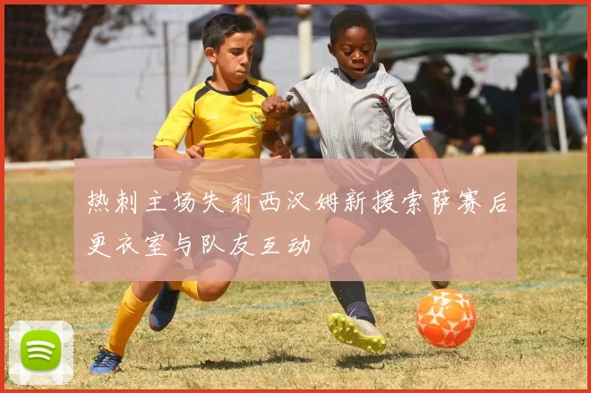 热刺主场失利西汉姆新援索萨赛后更衣室与队友互动