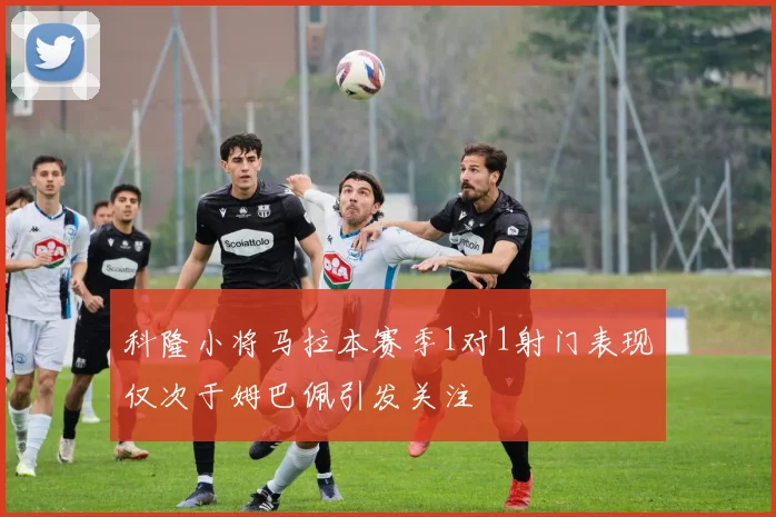 科隆小将马拉本赛季1对1射门表现仅次于姆巴佩引发关注