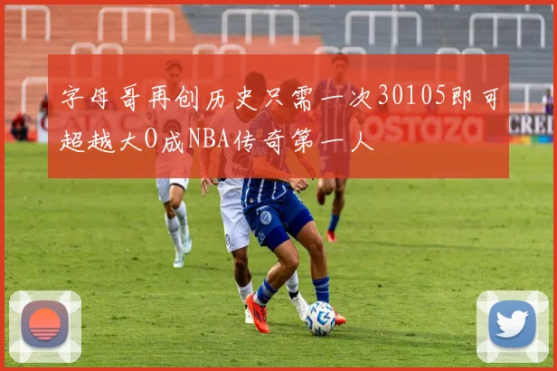 字母哥再创历史只需一次30105即可超越大O成NBA传奇第一人
